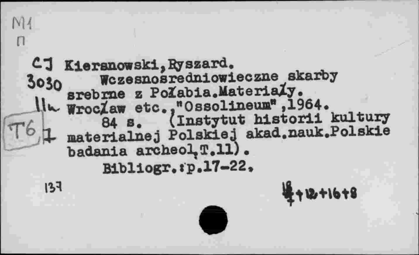 ﻿М4 п
£3 Kleren.owski,3yszard.
3oSo Wczesnosredniowieczixe skaiby
. srebxne z Polabia.MateriaXy.
» **■- Wroclaw etc.,"Ossolineum",1964.
84 в. (instytut hi storil kultuxy
° X materialnej Polskiej akad.nauk.Polskie badania archeol^T.ll).
Bibllogr.tp.17-22»